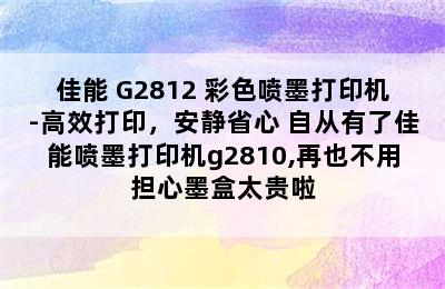 佳能 G2812 彩色喷墨打印机-高效打印，安静省心 自从有了佳能喷墨打印机g2810,再也不用担心墨盒太贵啦